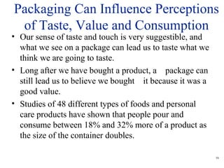 16
• Our sense of taste and touch is very suggestible, and
what we see on a package can lead us to taste what we
think we are going to taste.
• Long after we have bought a product, a package can
still lead us to believe we bought it because it was a
good value.
• Studies of 48 different types of foods and personal
care products have shown that people pour and
consume between 18% and 32% more of a product as
the size of the container doubles.
Packaging Can Influence Perceptions
of Taste, Value and Consumption
 