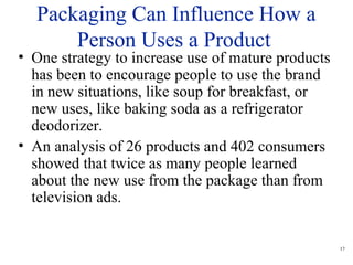 17
Packaging Can Influence How a
Person Uses a Product
• One strategy to increase use of mature products
has been to encourage people to use the brand
in new situations, like soup for breakfast, or
new uses, like baking soda as a refrigerator
deodorizer.
• An analysis of 26 products and 402 consumers
showed that twice as many people learned
about the new use from the package than from
television ads.
 