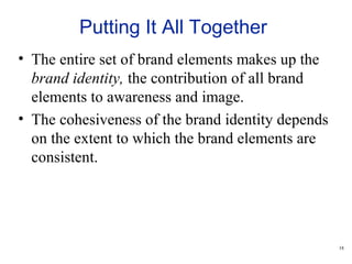 18
Putting It All Together
• The entire set of brand elements makes up the
brand identity, the contribution of all brand
elements to awareness and image.
• The cohesiveness of the brand identity depends
on the extent to which the brand elements are
consistent.
 