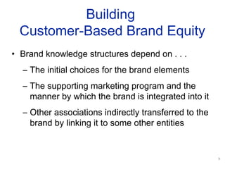 3
Building
Customer-Based Brand Equity
• Brand knowledge structures depend on . . .
– The initial choices for the brand elements
– The supporting marketing program and the
manner by which the brand is integrated into it
– Other associations indirectly transferred to the
brand by linking it to some other entities
 