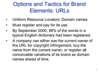 8
Options and Tactics for Brand
Elements: URLs
• Uniform Resource Locators: Domain names
• Must register and pay for its use
• By September 2000, 98% of the words in a
typical English dictionary had been registered.
• A company can either sue the current owner of
the URL for copyright infringement, buy the
name from the current owner, or register all
conceivable variations of its brand as domain
names ahead of time.
 
