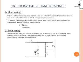 (C) SCR RATE-OF-CHANGE RATINGS
1- (di/dt rating)
Critical rate of rise of on-state current. It is the rate at which anode current increases
and must be less than rate at which conduction area increases.
To prevent damage to SCR by high di/dt value, small inductance is added in series
with device. Vaue of required inductance is
L>= Vp
(di/dt)max
2- dv/dt rating
Maximum rise time of a voltage pulse that can be applied to the SCR in the off state
without causing it to fire. Unscheduled firing due to high value of dv/dt can be
prevented by using RC snubber circuit.
13
 