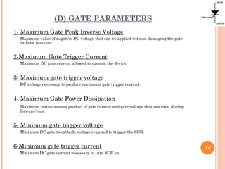 (D) GATE PARAMETERS
1- Maximum Gate Peak Inverse Voltage
Maximum value of negative DC voltage that can be applied without damaging the gate-
cathode junction.
2-Maximum Gate Trigger Current
Maximum DC gate current allowed to turn on the device.
3- Maximum gate trigger voltage
DC voltage necessary to produce maximum gate trigger current.
4- Maximum Gate Power Dissipation
Maximum instantaneous product of gate current and gate voltage that can exist during
forward-bias.
5- Minimum gate trigger voltage
Minimum DC gate-to-cathode voltage required to trigger the SCR.
6-Minimum gate trigger current
Minimum DC gate current necessary to turn SCR on.
14
 