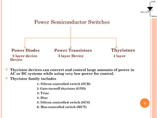 Power Semiconductor Switches
Power Diodes Power Transistors Thyristors
2 layer device 3 layer Device 4 layer
Device
 Thyristor devices can convert and control large amounts of power in
AC or DC systems while using very low power for control.
 Thyristor family includes
1- Silicon controlled switch (SCR)
2- Gate-turnoff thyristor (GTO)
3- Triac
4- Diac
5- Silicon controlled switch (SCS)
6- Mos-controlled switch (MCT)
2
 