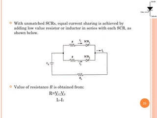  With unmatched SCRs, equal current sharing is achieved by
adding low value resistor or inductor in series with each SCR, as
shown below.
 Value of resistance R is obtained from:
R=V1-V2
I2-I1
21
 