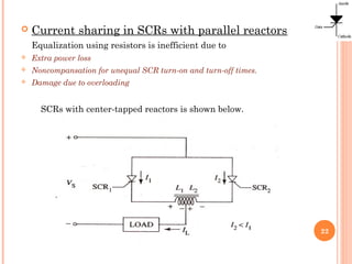  Current sharing in SCRs with parallel reactors
Equalization using resistors is inefficient due to
 Extra power loss
 Noncompansation for unequal SCR turn-on and turn-off times.
 Damage due to overloading
SCRs with center-tapped reactors is shown below.
22
 