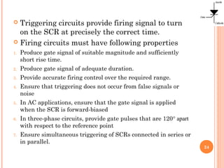  Triggering circuits provide firing signal to turn
on the SCR at precisely the correct time.
 Firing circuits must have following properties
1. Produce gate signal of suitable magnitude and sufficiently
short rise time.
2. Produce gate signal of adequate duration.
3. Provide accurate firing control over the required range.
4. Ensure that triggering does not occur from false signals or
noise
5. In AC applications, ensure that the gate signal is applied
when the SCR is forward-biased
6. In three-phase circuits, provide gate pulses that are 120° apart
with respect to the reference point
7. Ensure simultaneous triggering of SCRs connected in series or
in parallel.
24
 