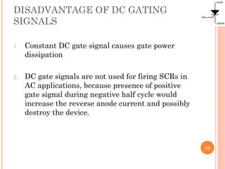 DISADVANTAGE OF DC GATING
SIGNALS
1. Constant DC gate signal causes gate power
dissipation
2. DC gate signals are not used for firing SCRs in
AC applications, because presence of positive
gate signal during negative half cycle would
increase the reverse anode current and possibly
destroy the device.
28
 
