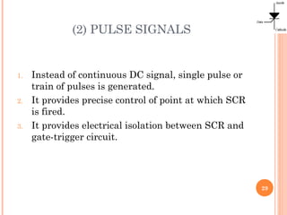 (2) PULSE SIGNALS
1. Instead of continuous DC signal, single pulse or
train of pulses is generated.
2. It provides precise control of point at which SCR
is fired.
3. It provides electrical isolation between SCR and
gate-trigger circuit.
29
 