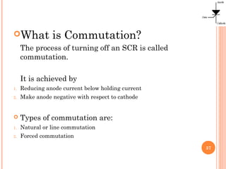 What is Commutation?
The process of turning off an SCR is called
commutation.
It is achieved by
1. Reducing anode current below holding current
2. Make anode negative with respect to cathode
 Types of commutation are:
1. Natural or line commutation
2. Forced commutation
37
 