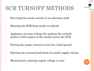 SCR TURNOFF METHODS
1. Diverting the anode current to an alternate path
2. Shorting the SCR from anode to cathode
3. Applying a reverse voltage (by making the cathode
positive with respect to the anode) across the SCR
4. Forcing the anode current to zero for a brief period
5. Opening the external path from its anode supply voltage
6. Momentarily reducing supply voltage to zero
38
 