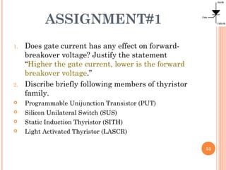ASSIGNMENT#1
1. Does gate current has any effect on forward-
breakover voltage? Justify the statement
“Higher the gate current, lower is the forward
breakover voltage.”
2. Discribe briefly following members of thyristor
family.
 Programmable Unijunction Transistor (PUT)
 Silicon Unilateral Switch (SUS)
 Static Induction Thyristor (SITH)
 Light Activated Thyristor (LASCR)
53
 
