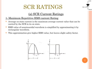 SCR RATINGS
(a) SCR Current Ratings
1- Maximum Repetitive RMS current Rating
 Average on-state current is the maximum average current value that can be
carried by the SCR in its on state.
 RMS value of nonsinusoidal waveform is simplified by approximating it by
rectangular waveform.
 This approximation give higher RMS value, but leaves slight safety factor.
7
 