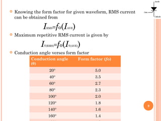  Knowing the form factor for given waveform, RMS current
can be obtained from
IRMS=fo(IAVE)
 Maximum repetitive RMS current is given by
IT(RMS)=fo(IT(AVE))
 Conduction angle verses form factor
9
Conduction angle
(θ)
Form factor (fo)
20° 5.0
40° 3.5
60° 2.7
80° 2.3
100° 2.0
120° 1.8
140° 1.6
160° 1.4
 