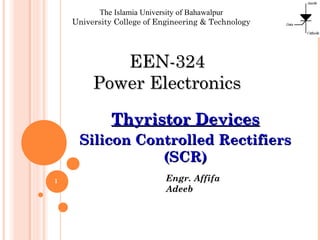 The Islamia University of Bahawalpur
University College of Engineering & Technology

EEN-324
Power Electronics
Thyristor Devices
Silicon Controlled Rectifiers
(SCR)
1

Engr. Affifa
Adeeb

 