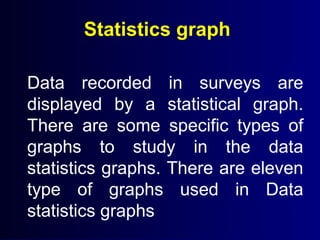 Statistics graph
Data recorded in surveys are
displayed by a statistical graph.
There are some specific types of
graphs to study in the data
statistics graphs. There are eleven
type of graphs used in Data
statistics graphs
 