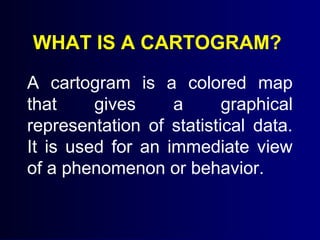 WHAT IS A CARTOGRAM?
A cartogram is a colored map
that gives a graphical
representation of statistical data.
It is used for an immediate view
of a phenomenon or behavior.
 