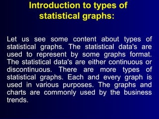 Introduction to types of
statistical graphs:
Let us see some content about types of
statistical graphs. The statistical data's are
used to represent by some graphs format.
The statistical data's are either continuous or
discontinuous. There are more types of
statistical graphs. Each and every graph is
used in various purposes. The graphs and
charts are commonly used by the business
trends.
 