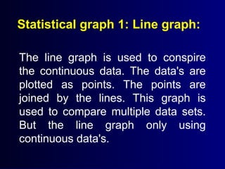 Statistical graph 1: Line graph:
The line graph is used to conspire
the continuous data. The data's are
plotted as points. The points are
joined by the lines. This graph is
used to compare multiple data sets.
But the line graph only using
continuous data's.
 
