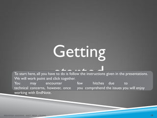 Getting
started
To start here, all you have to do is follow the instructions given in the presentations.
We will work point and click together.
You may encounter few hitches due to
technical concerns, however, once you comprehend the issues you will enjoy
working with EndNote.
10
MEHWISH HUSSAIN - ASST. PROF. ( DUHS)
 