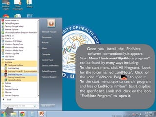 M E HWISH HUSSAIN - ASST. PROF. ( DUHS)
Once you install the EndNote
software conventionally, it appears
automatically on
Start Menu.The icon of “EndNote program”
can be found by many ways including:
•In the start menu, click All Programs. Look
for the folder named „EndNote . Click on
‟
the icon “EndNote Program” to open it.
•In the start menu, type to search program
and files of EndNote in “Run” bar. It displays
the specific list. Look and click on the icon
“EndNote Program” to open it.
11
 