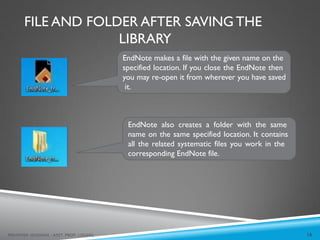 FILE AND FOLDER AFTER SAVING THE
LIBRARY
EndNote makes a file with the given name on the
specified location. If you close the EndNote then
you may re-open it from wherever you have saved
it.
EndNote also creates a folder with the same
name on the same specified location. It contains
all the related systematic files you work in the
corresponding EndNote file.
16
MEHWISH HUSSAIN - ASST. PROF. ( DUHS)
 