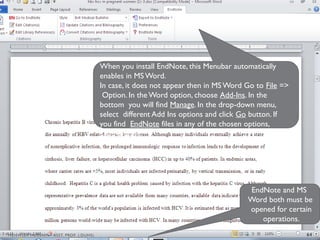When you install EndNote, this Menubar automatically
enables in MS Word.
In case, it does not appear then in MS Word Go to File =>
Option. In the Word option, choose Add-Ins. In the
bottom you will find Manage. In the drop-down menu,
select different Add Ins options and click Go button. If
you find EndNote files in any of the chosen options,
Enable those.
EndNote and MS
Word both must be
opened for certain
operations.
64
MEHWISH HUSSAIN - ASST. PROF. ( DUHS)
 