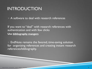 INTRODUCTION
8
MEHWISH HUSSAIN - ASST. PROF. ( DUHS)
 A software to deal with research references
If you want to “deal” with research references with
authentication and with few clicks
Use bibliography mangers
 EndNote remains the favored, time-saving solution
for organizing references and creating instant research
references/bibliography.
 