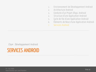 SERVICES ANDROID
Chp4 : Développement Android
Dr. Lilia SFAXI
www.liliasfaxi.wix.com/liliasfaxi
Slide 59
1. Environnement de Développement Android
2. Architecture Android
3. Conduite d’un Projet d’App. Android
4. Structure d’une Application Android
5. Cycle de Vie d’une Application Android
6. Éléments de Base d’une Application Android
7. Services Android
 