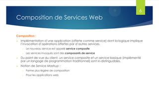 6

Composition de Services Web
Composition :


Implémentation d’une application (offerte comme service) dont la logique implique
l’invocation d’opérations offertes par d’autres services.
o

Le nouveau service est appelé service composite

o

Les services invoqués sont des composants de service



Du point de vue du client, un service composite et un service basique (implémenté
par un langage de programmation traditionnel) sont in-distinguables.



Notion de Service Mashup :
o

Forme plus légère de composition

o

Pour les applications web

 
