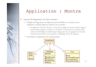 • A partir du diagramme de classes suivant :
pour
– Rédiger un diagramme de séquences: Montre scénario
Application sur samodéliser un
utilisateur voudrait régler les minutes
montre

• En appuyant 2 fois sur le bouton 1, il accède au réglage des minutes (l'heu
§  A partir du diagramme de classes suivant :
puis la minute clignote). Ensuite, avec le bouton 2, il incrémente les minute
ü  Rédiger un diagramme de séquences pour
valeur, le LCD display est rafraîchi aprèsmodéliser:un pression. En appuyant su
chaque scénario où un
utilisateur voudrait régler les minutes sur sa montre
boutons à la fois, appuyant 2 fois sur enregistrée et l'affichage s'arrête de clignoter
l'heure est le bouton 1, il accède au réglage des minutes (l'heure clignote
•  En

puis la minute clignote). collaborationil incrémente les minutes
bouton 2,
– En déduire le diagramme deEnsuite, avec le chaque pression. En appuyant sur lesd'une
valeur, le LCD display est rafraîchi après
deux
boutons à la fois, l'heure est enregistrée et l'affichage s'arrête de clignoter

ü  En déduire le diagramme de communication

21/11/11

Méthodologie de
Conception Orientée Objet

19

18

 
