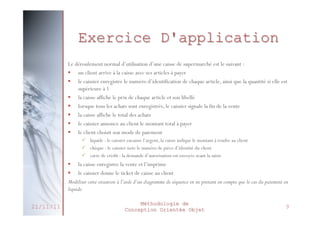 Exercice D'application
Le déroulement normal d’utilisation d’une caisse de supermarché est le suivant :
§  un client arrive à la caisse avec ses articles à payer
§  le caissier enregistre le numéro d’identification de chaque article, ainsi que la quantité si elle est
supérieure à 1
§  la caisse affiche le prix de chaque article et son libellé
§  lorsque tous les achats sont enregistrés, le caissier signale la fin de la vente
§  la caisse affiche le total des achats
§  le caissier annonce au client le montant total à payer
§  le client choisit son mode de paiement
ü  liquide : le caissier encaisse l’argent, la caisse indique le montant à rendre au client
ü  chèque : le caissier note le numéro de pièce d’identité du client
ü  carte de crédit : la demande d’autorisation est envoyée avant la saisie

§  la caisse enregistre la vente et l’imprime
§  le caissier donne le ticket de caisse au client
Modéliser cette situation à l’aide d’un diagramme de séquence en ne prenant en compte que le cas du paiement en
liquide.
21/11/11

Méthodologie de
Conception Orientée Objet

9

 