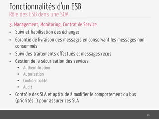 Fonctionnalités d’un ESB
3. Management, Monitoring, Contrat de Service
•  Suivi et fiabilisation des échanges
•  Garantie de livraison des messages en conservant les messages non
consommés
•  Suivi des traitements effectués et messages reçus
•  Gestion de la sécurisation des services
•  Authentification
•  Autorisation
•  Confidentialité
•  Audit
•  Contrôle des SLA et aptitude à modifier le comportement du bus
(priorités…) pour assurer ces SLA
16
Rôle des ESB dans une SOA
 