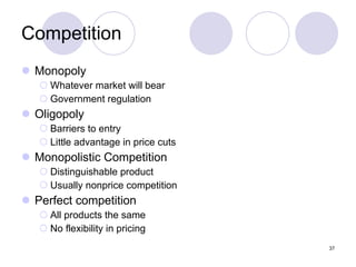 Competition Monopoly Whatever market will bear Government regulation Oligopoly Barriers to entry Little advantage in price cuts Monopolistic Competition Distinguishable product Usually nonprice competition Perfect competition All products the same No flexibility in pricing 