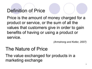 The Nature of Price The value exchanged for products in a marketing exchange Definition of Price Price is the amount of money charged for a product or service, or the sum of all the values that customers give in order to gain benefits of having or using a product or service. (Armstrong and Kotler, 2007) 