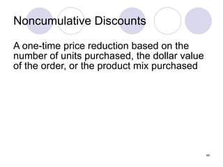 Noncumulative Discounts A one-time price reduction based on the number of units purchased, the dollar value of the order, or the product mix purchased 