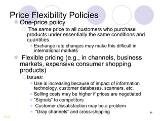 Price Flexibility Policies One-price policy The same price to all customers who purchase products under essentially the same conditions and quantities Exchange rate changes may make this difficult in international markets Flexible pricing (e.g., in channels, business markets, expensive consumer shopping products) Issues: Use is increasing because of impact of information technology, customer databases, scanners, etc. Selling costs may be higher if prices are negotiated “ Signals” to competitors Customer dissatisfaction may be a problem “ Gray channels” and cross-shipping 17-4 