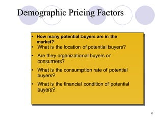 • What is the location of potential buyers? • Are they organizational buyers or consumers? • What is the consumption rate of potential buyers? • What is the financial condition of potential buyers? • How many potential buyers are in the market? Demographic Pricing Factors Slide 12-2 
