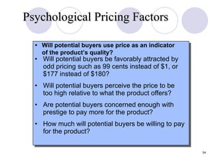 • Will potential buyers be favorably attracted by odd pricing such as 99 cents instead of $1, or $177 instead of $180? • Will potential buyers perceive the price to be too high relative to what the product offers? • Are potential buyers concerned enough with prestige to pay more for the product? • How much will potential buyers be willing to pay for the product? • Will potential buyers use price as an indicator of the product’s quality? Psychological Pricing Factors Slide 12-3 