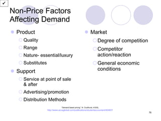Non-Price Factors Affecting Demand Product Quality Range Nature- essential/luxury Substitutes Support Service at point of sale  & after Advertising/promotion Distribution Methods Market Degree of competition Competitor action/reaction General economic conditions  “ Demand based pricing”, N. Coulthurst, 4/3/02 ,  http://www.accaglobal.com/publications/studentaccountant/404831   