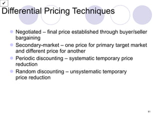 Differential Pricing Techniques Negotiated – final price established through buyer/seller bargaining  Secondary-market – one price for primary target market and different price for another Periodic discounting – systematic temporary price reduction Random discounting – unsystematic temporary  price reduction  