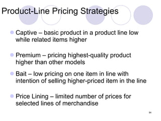 Product-Line Pricing Strategies Captive – basic product in a product line low while related items higher Premium – pricing highest-quality product higher than other models Bait – low pricing on one item in line with intention of selling higher-priced item in the line Price Lining – limited number of prices for selected lines of merchandise 