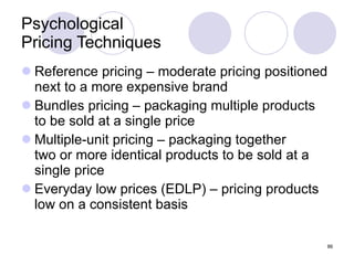 Psychological  Pricing Techniques Reference pricing – moderate pricing positioned next to a more expensive brand Bundles pricing – packaging multiple products  to be sold at a single price Multiple-unit pricing – packaging together  two or more identical products to be sold at a  single price Everyday low prices (EDLP) – pricing products low on a consistent basis 
