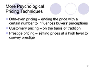 More Psychological  Pricing Techniques Odd-even pricing – ending the price with a certain number to influences buyers’ perceptions Customary pricing – on the basis of tradition Prestige pricing – setting prices at a high level to convey prestige 