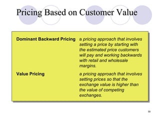 Pricing Based on Customer Value Slide 12-9 Dominant Backward Pricing a  pricing approach that involves setting a price by starting with the estimated price customers will pay and working backwards with retail and wholesale margins. Value Pricing a   pricing approach that involves setting prices so that the exchange value is higher than the value of competing exchanges. 
