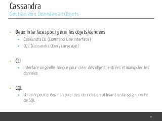 Cassandra
• Deux interfaces pour gérer les objets/données
§ Cassandra CLI (Command Line Interface)
§ CQL (Cassandra Query Language)
• CLI
§ Interface originelle conçue pour créer des objets, entrées et manipuler les
données
• CQL
§ Utilisée pour créer/manipuler des données en utilisant un langage proche
de SQL
43
Gestion des Données et Objets
 