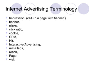 Internet Advertising Terminology
 Impression, (call up a page with banner )
 banner,
 clicks,
 click ratio,
 cookie,
 CPM,
 Hit,
 Interactive Advertising,
 meta tags,
 reach,
 Page
 visit
 