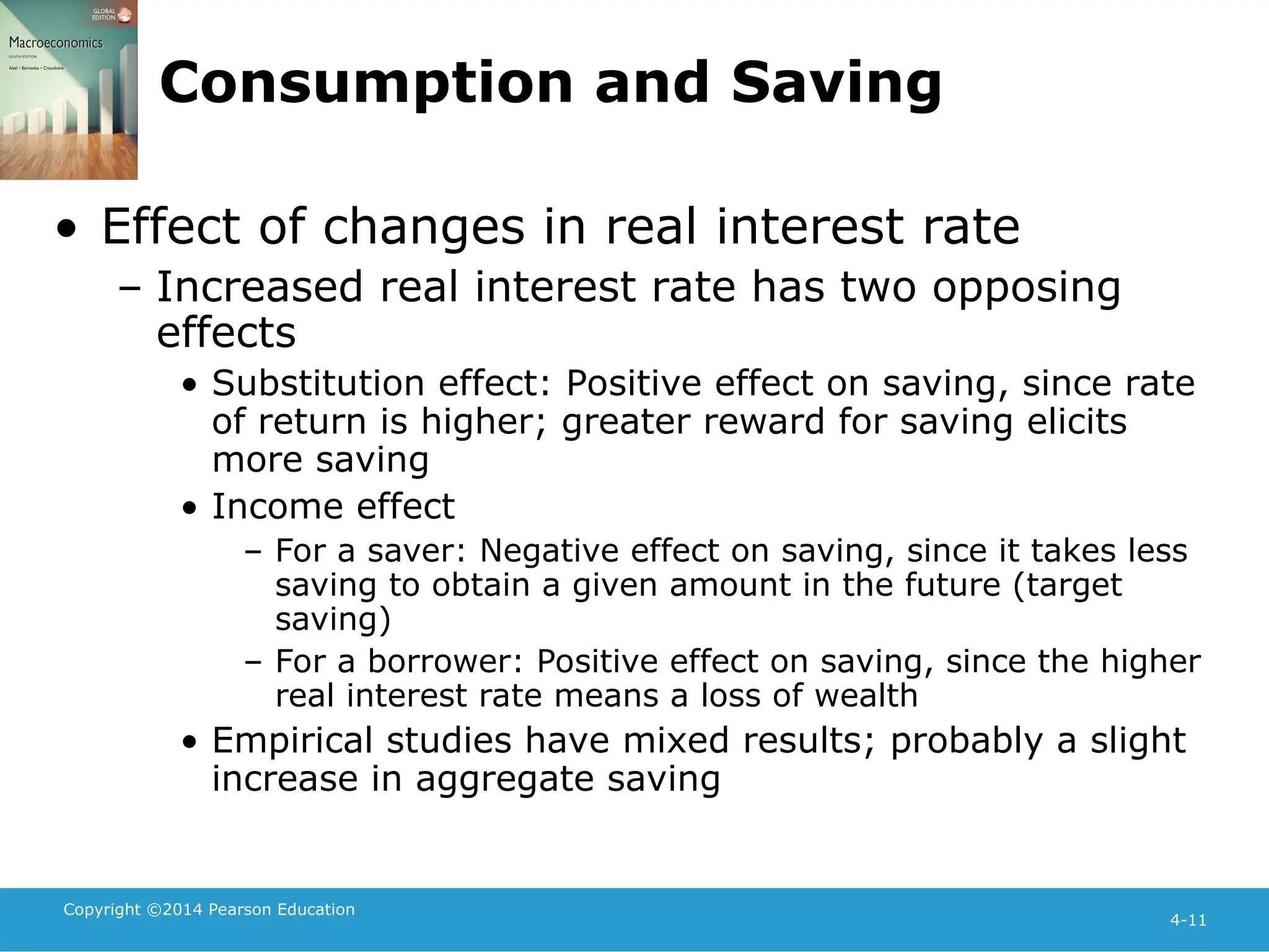 Copyright ©2014 Pearson Education
4-11
Consumption and Saving
• Effect of changes in real interest rate
– Increased real interest rate has two opposing
effects
• Substitution effect: Positive effect on saving, since rate
of return is higher; greater reward for saving elicits
more saving
• Income effect
– For a saver: Negative effect on saving, since it takes less
saving to obtain a given amount in the future (target
saving)
– For a borrower: Positive effect on saving, since the higher
real interest rate means a loss of wealth
• Empirical studies have mixed results; probably a slight
increase in aggregate saving
 