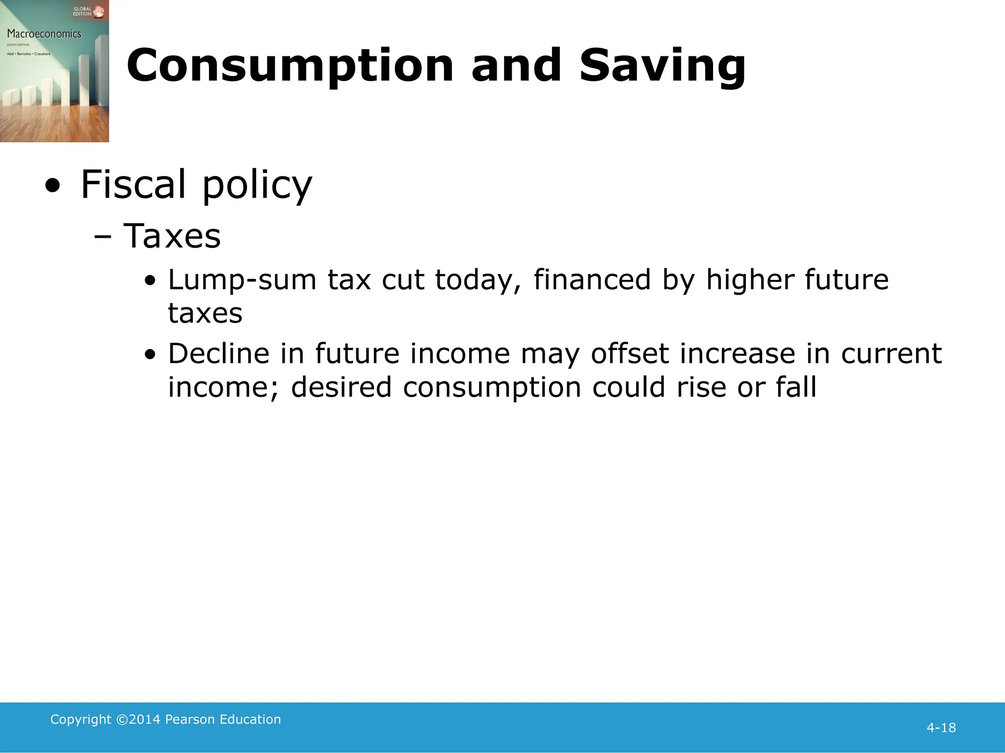 Copyright ©2014 Pearson Education
4-18
Consumption and Saving
• Fiscal policy
– Taxes
• Lump-sum tax cut today, financed by higher future
taxes
• Decline in future income may offset increase in current
income; desired consumption could rise or fall
 