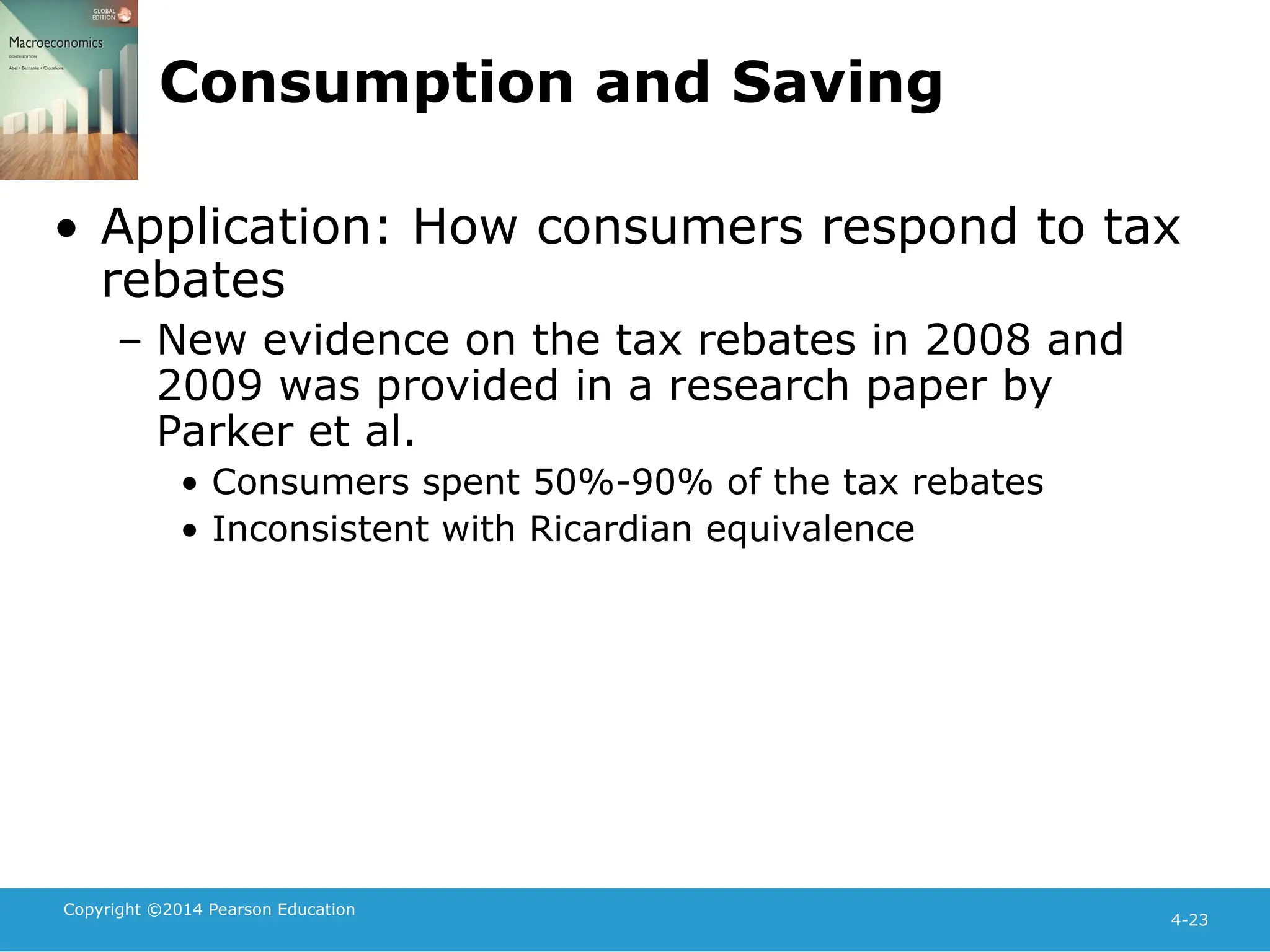 Copyright ©2014 Pearson Education
4-23
Consumption and Saving
• Application: How consumers respond to tax
rebates
– New evidence on the tax rebates in 2008 and
2009 was provided in a research paper by
Parker et al.
• Consumers spent 50%-90% of the tax rebates
• Inconsistent with Ricardian equivalence
 